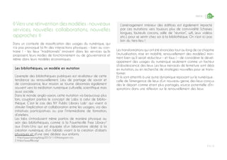 P ◊ 13
PARTIE 1 1
◊Vers une réinvention des modèles : nouveaux
services, nouvelles collaborations, nouvelles
approches ◊
Dans un contexte de massification des usages du numérique, qui
n’a pas provoqué la fin des interactions physiques - bien au con-
traire ! - les lieux “traditionnels” innovent dans les services qu’ils
proposent, leurs modes de fonctionnement ou de gouvernance et
même dans leurs modèles économiques.
Les bibliothèques, un modèle en mutation
L’exemple des bibliothèques publiques est révélateur de cette
tendance au renouvellement. Lieu de partage de savoir et
de connaissance, leur mission se tourne désormais également
souvent vers la médiation numérique culturelle, scientifique mais
aussi sociale.
Dans le monde anglo-saxon, cette mutation va beaucoup plus
loin, couplant parfois le concept de Labs à celui de biblio-
thèque. C’est le cas des NY Public Library Lab1
qui visent à
stimuler l’implication et collaboration entre les usagers, via des
initiatives participatives ou par l’intermédiaire de formation,
d’ateliers.
Les labs s’introduisent même parfois de manière physique au
sein des bibliothèques, comme à la Fayetteville Free Library2
aux Etats-Unis qui est équipée d’un laboratoire dédié à la
création numérique, d’un fablab visant à la création d’objets
physiques et d’une aire dédiée aux enfants.
1 http://www.nypl.org/blog/2015/11/04/emigrant-city	
2 https://www.fflib.org/
Les transformations qui ont été énoncées tout au long de ce chapitre
(mutualisation, mise en mobilité, renouvellement des modèles) mon-
trent bien qu’il serait réducteur - et faux ! - de considérer le dével-
oppement des usages du numérique seulement comme un facteur
d’obsolescence des lieux. Les lieux menacés de fermeture sont déjà
en mutation, ou en recherche de stratégies nouvelles pour se trans-
former.
Et ils sont attentifs à une autre dynamique reposant sur le numérique :
celle de l’émergence de lieux d’un nouveau genre, des lieux conçus
dès le départ comme étant plus partagés, source potentielle d’in-
spirations dans une réflexion sur le renouvellement des lieux.
L’aménagement intérieur des édifices est également impacté
par ces mutations vers toujours plus de convivialité (chaises
longues, fauteuils cocons, salle de “réunion”, wifi, jeux vidéos
etc.), pour se sentir chez soi à la bibliothèque. On n’est ici pas
loin du tiers-lieu !
 