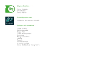 L’équipe Softplace
Marine Albarède
Christelle Déri
Thierry Marcou
En collaboration avec
La fabrique des territoires innovants
Softplace a le soutien de
La Ville de Paris
Euroméditerranée
Région PACA
Lozère développement
Innovill’âge
Bouygues Immobilier
Orange
Renault
Société Générale
Le groupe La Poste
Caisse des Dépôts et Consignations
 