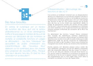 PARTIE 1
P ◊ 21
3
Des lieux brouillés
3
◊ Despécialisation : découplage des
fonctions et des m2 ◊
Ces mutations se manifestent notamment par une déspécialisation
des lieux (on n’apprend et on ne se forme plus seulement à l’école, on
ne produit plus uniquement à l’usine, on ne travaille plus toujours en
entreprise pour caricaturer quelque peu), ainsi qu’un découplage
des “fonctions” et des “m2”. Ainsi, certains services vont se trouver
dans des lieux qui ne leur étaient pas originalement dédiés (à
l’image de permanences assurées par certains services publics
“hors les murs”). Cela ne sera pas sans conséquence sur l’urbanisme,
car c’était notamment sur ce couple fonctions/m2 que reposaient
certaines pratiques d’urbanisme, de conception de la ville et de
l’architecture !
Ce détachement des fonctions “uniques” s’illustre notamment
dans l’exemple des bibliothèques, bâtiments emblématiques
correspondant à une fonction urbaine donnée. Tout bâtiment peut
désormais avoir vocation à accueillir du public, tandis que le cadre
réglementaire (règle de sécurité concernant les Etablissements
Recevant du Public ou des Travailleurs ) freine toujours fortement les
changements de vocation de lieux, les mutations et les hybridations.
D’autres espaces sont désormais presque conçus comme des
“lieux plateformes” permettant l’accueil de différents programmes
selon des temporalités différentes (des lieux “plug-in” en somme !).
Les m2 ne sont alors plus destinés à l’accueil d’une fonction ou
d’un service unique. En opposition à ce processus, la pratique de
l’architecture et les lois qui la régissent reposent actuellement sur
des programmations plus ou moins figées fixées avant même la
conception du bâtiment, au cours de l’appel d’offre.
En somme, le numérique est un facteur
de mutation des lieux, qu’il soit le moteur
d’obsolescence ou un levier d’émergence.
L’offre et le paysage en matière de lieux et de
services qui découlent de ces mutations se
multiplie, se complexifie, fonctions et usages
se découplent…. Les lieux “classiques” qui
accueillent du public s’intéressent aux
caractéristiques des “nouveaux lieux”
appuyés sur le numérique, pour s’en inspirer,
pour proposer de nouvelles offres... Presque
tout peut devenir tiers-lieu. En bref, les lieux
s’étendent et se brouillent !
 