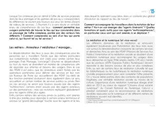 PARTIE 1
P ◊ 25
3
Lorsque l’on s’intéresse plus en détail à l’offre de services proposés
dans les lieux partagés et les gammes de prix qui y correspondent,
les différences ne sautent pas toujours aux yeux (en termes d’esprit,
de valeurs, de services…). Pourtant, il y a sans doute un véritable
enjeu de compréhension de ces lieux : comment permettre aux
usagers potentiels de trouver le lieu qui leur conviendra dans
un paysage de l’offre complexe, portée par des acteurs très
différents ? Comment comprendre au sein d’un lieu qui porte
celui-ci, qui fournit tel ou tel service ?
Les métiers : Animateur / médiateur / manager...
La déspécialisation des lieux a aussi des conséquences pour les
personnes qui y travaillent. Tandis que des métiers particuliers
aux compétences multiples sont créés pour animer certain lieux
partagés (Fab Manager, “concierge”) d’autres se déspécialisent,
ou tout du moins se diversifient en matière de compétences afin
de répondre aux attentes et besoins des usagers. Dans le cas
des MSAP, il est prévu que les animateurs soient formés par les
opérateurs partenaires pour délivrer des services en leur nom.
Les Bureaux de Poste qui accueilleront des MSAP (au-delà de
leur fonction première) évolueront donc également dans ce sens,
accueillant un certain nombre de services publics ou privés. Bien
sûr, ces services ne seront pas toujours assurés par des agents
“multifonctions”, certains étant assurés par des agents exterieurs,
sur des permanences ; mais ces mutations impliquent globalement
pour les agents d’être plus agiles.
Enfin, certains métiers des services, privés ou publics, sont amenés
à être plus mobiles, pour répondre à certains enjeux territoriaux et
sociaux. Le “grand découplage” touche aussi les agents et le lieu
dans lequel ils opéraient jusqu’alors, dans un contexte plus global
d’évolution du rapport au lieu de travail !
Comment accompagner les travailleurs dans la mutation de leur
métier ? Va-t-on voir émerger des “agents itinérants” ? Quelles
formations et quels outils pour ces agents “multicompétences”,
en particulier ceux sont qui sont amenés à se déplacer ?
La médiation et le numérique (et vice-versa)
Les différents domaines de la médiation se retrouvent
également bouleversés par l’hybridation des lieux mais aussi,
voir surtout, la dématérialisation croissante de certains services
et démarches. Ainsi, au sein des MSAP (Maisons de Services Aux
Publics) l’orientation et la médiation sociale se doublent d’une
médiation numérique pour accompagner les usagers dans
leurs démarches en ligne (Pôle emploi, impôts, CAF, etc.), tandis
que les porteurs d’EPN (Espaces Publics Numériques) doivent
répondre à des besoins sociaux de plus en plus complexes.
Enfin, au sein de certains lieux de médiation culturelle tel que
les bibliothèques ou les ludothèques la médiation numérique
s’installe progressivement pour venir compléter l’offre présente.
On y trouve même parfois, dans des contextes de populations
fragilisées, une véritable médiation sociale au travers de la
culture. L’importance d’une médiation numérique élargie était
déjà en 2013 au coeur du rapport “Citoyens d’une société
numérique”1
du Conseil National du Numérique. Celui-ci y
plaidait notamment pour la reconnaissance de médiations
durables appuyées sur le numérique et de différents métiers de
médiateurs souvent mal identifiés.
1 http://www.cnnumerique.fr/wp-content/uploads/2013/12/Rapport-
CNNum-10.12-1.pdf
 
