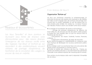 PARTIE 1
P ◊ 27
4
4
Réseaux et écosystèmes
◊ Les réseaux de lieux ◊
Organisation “Bottom-up”
Les lieux issus d’initiatives citoyennes ou entrepreneuriales, en
particulier les pionniers des espaces de coworking ou des fablabs,
sont déjà souvent engagés dans des pratiques de partage avec
d’autres lieux ou projets semblables, au sein de réseaux plus ou
moins formels à des échelles très variées (ex : le réseau Français
des FabLabs). Plusieurs raisons sous-tendent cette mise en réseau :
● Le partage et mutualisation de moyens et de pratiques :
	 - Partage de pratiques, d’expériences, de réflexions de
fond (veille, etc.), de principes par des documents cadres propres
à chaque lieu (par exemple, selon ce que l’on retrouve dans le
Manifeste des tiers-lieux) ;
	- Mutualisation de moyens (matériels, humains, financiers,
juridiques…) ;
	- Organisation d’événements, de temps de rencontre ;
● Une volonté de gagner en visibilité/lisibilité, en cohérence, voire
dans l’optique de développer de nouveaux partenariats publics
ou privés ;
● Une stratégie visant à se positionner face à la concurrence des
grands acteurs économiques ou d’autres acteurs ;
● Faciliter la mobilité des utilisateurs des lieux (ex : Copass, qui
permet à ses membres de payer un seul abonnement leur permettant
d’accéder à de nombreux espaces de coworking dans le monde )
Dans certains cas, les réseaux créés visent à répondre à l’ensemble
de ces enjeux.
Les lieux “brouillés” et leurs porteurs se
réunissent sous forme de réseaux voire
d’écosystèmes pour des raisons diverses.
L’émergence de ces réseaux oscille entre
des logiques top-down et bottom-up qui
répondent à des problématiques souvent
similaires de partage d’expérience, de
facilitation de la circulation des usagers ou
encore de mise en visibilité.
 