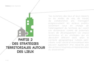 Softplace Cahier d’exploration
P ◊ 32
Partie 2
des stratégies
territoriales autour
des lieux
“Les mutations des lieux et leurs impacts
sur les modes de vies, de travail,
de collaboration etc. interrogent
progressivement les acteurs publics,
notamment ceux en charge de
l’aménagement du territoire, qui voient
ces dynamiques comme de potentiels
leviers de développement. Les enjeux
territoriaux et les stratégies qui en
découlent diffèrent alors selon le
contexte géographique (urbain, péri-
urbain, rural), social et économique mais
peuvent également être impactés par
des actions citoyennes, entrepreneuriales
ou associatives.”
 