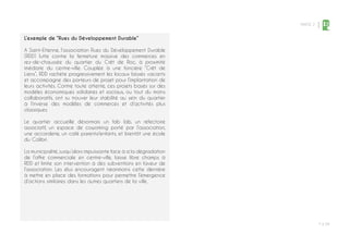 PARTIE 2
P ◊ 39
2
L’exemple de “Rues du Développement Durable”
A Saint-Etienne, l’association Rues du Développement Durable
(RDD) lutte contre la fermeture massive des commerces en
rez-de-chaussée du quartier du Crêt de Roc, à proximité
imédiate du centre-ville. Couplée à une foncière “Crêt de
Liens”, RDD rachète progressivement les locaux laissés vacants
et accompagne des porteurs de projet pour l’implantation de
leurs activités. Contre toute attente, ces projets basés sur des
modèles économiques solidaires et sociaux, ou tout du moins
collaboratifs, ont su trouver leur stabilité au sein du quartier
à l’inverse des modèles de commerces et d’activités plus
classiques.
Le quartier accueille désormais un fab lab, un réfectoire
associatif, un espace de coworking porté par l’association,
une accorderie, un café parents/enfants, et bientôt une école
du Colibri.
La municipalité, jusqu’alors impuissante face à a la dégradation
de l’offre commerciale en centre-ville, laisse libre champs à
RDD et limite son intervention à des subventions en faveur de
l’association. Les élus encouragent néanmoins cette dernière
à mettre en place des formations pour permettre l’émergence
d’actions similaires dans les autres quartiers de la ville.
 