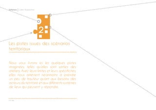 P ◊ 46
Softplace Cahier d’exploration
Les pistes issues des scénarios
territoriaux
2
Nous vous livrons ici les quelques pistes
imaginées, telles qu’elles sont sorties des
ateliers. Avec leurs limites et leurs spécificités,
elles nous amènent néanmoins à prendre
un peu de hauteur quant aux besoins des
acteurs du territoire et aux différents systèmes
de lieux qui peuvent y répondre.
 