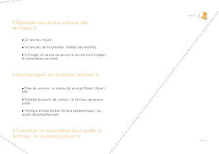 PARTIE 3
P ◊ 47
2
◊ Répondre aux enjeux sociaux des
territoires ◊
	 ● Un tiers-lieu inclusif
	 ● Un tiers-lieu de la formation : l'atelier des mobilités
	 ● Si l'usager ne va pas au service, le service ira à l'usager :
	 les bars/tabacs serviciels
◊ Accompagner les mutations urbaines ◊
	 ● Mixer les services : un réseau de services Mairie / Poste /
	EPN
	 ● Multiplier les points de contact : le tiers-bus de service
	public
	 ● Maintenir et faire évoluer les lieux emblématiques : Les
	 puces d'Euroméditerranée
◊ Constituer un écosystème pour mailler le
territoire : le scénario lozérien ◊
 