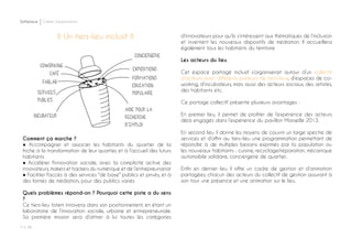 P ◊ 48
Softplace Cahier d’exploration
◊ Un tiers-lieu inclusif ◊
Comment ça marche ?
● Accompagner et associer les habitants du quartier de la
friche à la transformation de leur quartier, et à l’accueil des futurs
habitants
● Accélérer l'innovation sociale, avec la complicité active des
innovateurs, makers et hackers du numérique et de l’entrepreunariat
● Faciliter l'accès à des services "de base" publics et privés, et à
des formes de médiation, pour des publics variés
Quels problèmes répond-on ? Pourquoi cette piste a du sens
?
Ce tiers-lieu totem innovera dans son positionnement, en étant un
laboratoire de l’innovation sociale, urbaine et entrepreneuriale.
Sa première mission sera d’attirer à lui toutes les catégories
d’innovateurs pour qu’ils s’intéressent aux thématiques de l’inclusion
et inventent les nouveaux dispositifs de médiation. Il accueillera
également tous les habitants du territoire
Les acteurs du lieu
Cet espace partagé inclusif s’organiserait autour d’un collectif
d’acteurs avec différents porteurs de tiers-lieux, d’espaces de co-
working, d’incubateurs, mais aussi des acteurs sociaux, des artistes,
des habitants etc.
Ce portage collectif présente plusieurs avantages :
En premier lieu, il permet de profiter de l’expérience des acteurs
déjà engagés dans l’expérience du pavillon Marseille 2013.
En second lieu il donne les moyens de couvrir un large spectre de
services et d’offrir au tiers-lieu une programmation permettant de
répondre à de multiples besoins exprimés par la population ou
les nouveaux habitants : cuisine, recyclage/réparation, mécanique
automobile solidaire, conciergerie de quartier..
Enfin en dernier lieu il offre un cadre de gestion et d’animation
partagées, chacun des acteurs du collectif de gestion assurant à
son tour une présence et une animation sur le lieu.
 