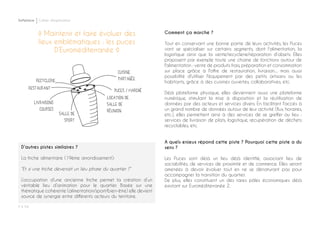 Softplace Cahier d’exploration
P ◊ 54
◊ Maintenir et faire évoluer des
lieux emblématiques : les puces
D’Euroméditerranée ◊
Comment ça marche ?
Tout en conservant une bonne partie de leurs activités, les Puces
vont se spécialiser sur certains segments, dont l’alimentation, la
logistique ainsi que la vente/recyclerie/réparation d’objets. Elles
proposent par exemple toute une chaine de fonctions autour de
l'alimentation : vente de produits frais, préparation et consommation
sur place grâce à l'offre de restauration, livraison.... mais aussi
possibilité d'utiliser l'équipement par des petits artisans ou les
habitants, grâce à des cuisines ouvertes, collaboratives, etc.
Déjà plateforme physique, elles deviennent aussi une plateforme
numérique, stimulant la mise à disposition et la réutilisation de
données par des acteurs et services divers. En facilitant l'accès à
un grand nombre de données autour de leur activité (flux, horaires,
etc.), elles permettent ainsi à des services de se greffer au lieu :
services de livraison de plats, logistique, récupération de déchets
recyclables, etc.
A quels enjeux répond cette piste ? Pourquoi cette piste a du
sens ?
Les Puces sont déjà un lieu déjà identifié, associant lieu de
sociabilités, de services de proximité et de commerce. Elles seront
amenées à devoir évoluer tout en ne se dénaturant pas pour
accompagner la transition du quartier.
De plus, elles constituent un des rares pôles économiques déjà
existant sur Euroméditerranée 2.
D’autres pistes similaires ?
La friche alimentaire (19ème arrondissement):
“Et si une friche devenait un lieu phare du quartier ?”
L’occupation d’une ancienne friche permet la création d’un
véritable lieu d’animation pour le quartier. Basée sur une
thématique cohérente (alimentation/sport/bien-être) elle devient
source de synergie entre différents acteurs du territoire.
 