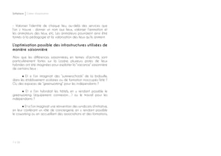 P ◊ 58
Softplace Cahier d’exploration
- Valoriser l’identité de chaque lieu, au-delà des services que
l’on y trouve : donner un nom aux lieux, valoriser l’animation et
les animateurs des lieux, etc. Les animateurs pourraient ainsi être
formés à la pédagogie et la valorisation des lieux qu’ils animent.
L’optimisation possible des infrastructures utilisées de
manière saisonnière
Alors que les différences saisonnières, en termes d’activité, sont
particulièrement fortes sur la Lozère, plusieurs pistes de lieux
hybrides ont été imaginées pour exploiter la “vacance” saisonnière
de certains lieux :
	 ● Et si l’on imaginait des “summerschools” de la bidouille,
dans les établissement scolaires ou de formation inoccupés l’été ?
Ou des espaces de “greenworking” pour les indépendants ?
	 ● Et si l’on hybridait les hôtels, en y rendant possible le
greenworking (équipement, connexion…) ou le travail pour les
indépendants ?
	 ● Et si l’on imaginait une réinvention des syndicats d’initiative,
en leur conférant un rôle de conciergerie, en y rendant possible
le coworking ou en accueillant des associations et des formations,
 