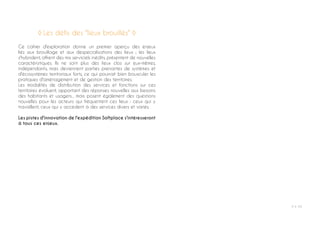 P ◊ 59
Ce cahier d'exploration donne un premier aperçu des enjeux
liés aux brouillage et aux despecialisations des lieux ; les lieux
s'hybrident, offrent des mix serviciels inédits, présentent de nouvelles
caractéristiques. Ils ne sont plus des lieux clos sur eux-mêmes,
indépendants, mais deviennent parties prenantes de systèmes et
d'écosystèmes territoriaux forts, ce qui pourrait bien bousculer les
pratiques d'aménagement et de gestion des territoires.
Les modalités de distribution des services et fonctions sur ces
territoires évoluent, apportant des réponses nouvelles aux besoins
des habitants et usagers... mais posent également des questions
nouvelles pour les acteurs qui fréquentent ces lieux : ceux qui y
travaillent, ceux qui y accèdent à des services divers et variés.
Les pistes d'innovation de l'expédition Softplace s'intéresseront
à tous ces enjeux.
◊ Les défis des "lieux brouillés" ◊
 