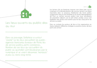 P ◊ 9
Les facteurs de ces fermetures massives sont divers, bien que le
numérique et la dématérialisation des services tiennent une place
importante dans ce processus. Raréfaction des fonds publics,
augmentation des prix de l’immobilier et du foncier, désengagement
de l’Etat sur certains services publics mais aussi mouvements
de population (départs vers le péri-urbain, exodes ruraux) sont
également des facteurs de mutation pour les lieux d’accueil et de
services au public.
Dans ce contexte, les porteurs de lieux et les organisations en
réseau adoptent différentes stratégies ou positions autour de leurs
points de contact.
Les lieux ouverts au public dos
au mur
1
PARTIE 1 1
Dans ce paysage, Softplace a surtout
“zoomé” sur les lieux accueillant du public :
agences bancaires, bureaux de Poste, lieu
de service publics, petits commerces...
Nombre de ces lieux qui accueillent du
public au quotidien sont bouleversés par le
numérique et se voient désormais “menacés”
à plus ou moins long terme.
 