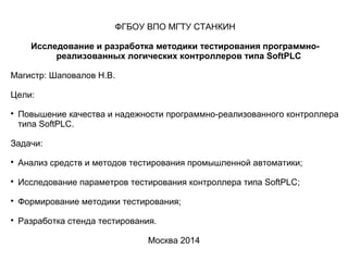 ФГБОУ ВПО МГТУ СТАНКИН
Исследование и разработка методики тестирования программно-
реализованных логических контроллеров типа SoftPLC
Магистр: Шаповалов Н.В.
Цели:

Повышение качества и надежности программно-реализованного контроллера
типа SoftPLC.
Задачи:

Анализ средств и методов тестирования промышленной автоматики;

Исследование параметров тестирования контроллера типа SoftPLC;

Формирование методики тестирования;

Разработка стенда тестирования.
Москва 2014
 