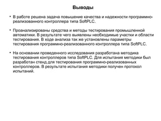 Выводы

В работе решена задача повышение качества и надежности программно-
реализованного контроллера типа SoftPLC.

Проанализированы средства и методы тестирования промышленной
автоматики. В результате чего выявлены необходимые участки и области
тестирования. В ходе анализа так же установлены параметры
тестирования программно-реализованного контроллера типа SoftPLC.

На основании проведенного исследования разработана методика
тестирования контроллеров типа SoftPLC. Для испытания методики был
разработан стенд для тестирования программно-реализованных
контроллеров. В результате испытания методики получен протокол
испытаний.
 
