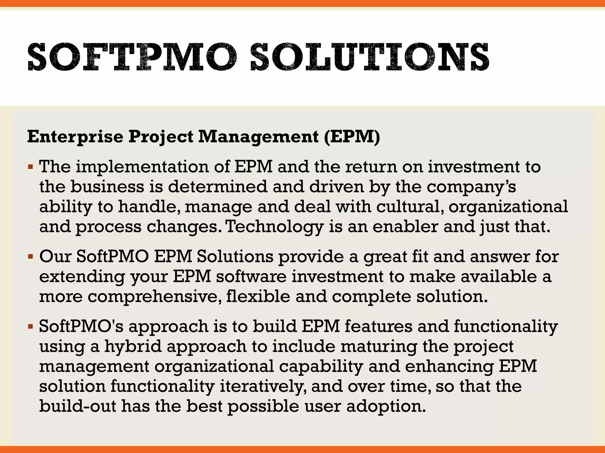Enterprise Project Management (EPM) 
 The implementation of EPM and the return on investment to 
the business is determined and driven by the company’s 
ability to handle, manage and deal with cultural, organizational 
and process changes. Technology is an enabler and just that. 
 Our SoftPMO EPM Solutions provide a great fit and answer for 
extending your EPM software investment to make available a 
more comprehensive, flexible and complete solution. 
 SoftPMO's approach is to build EPM features and functionality 
using a hybrid approach to include maturing the project 
management organizational capability and enhancing EPM 
solution functionality iteratively, and over time, so that the 
build-out has the best possible user adoption. 
 