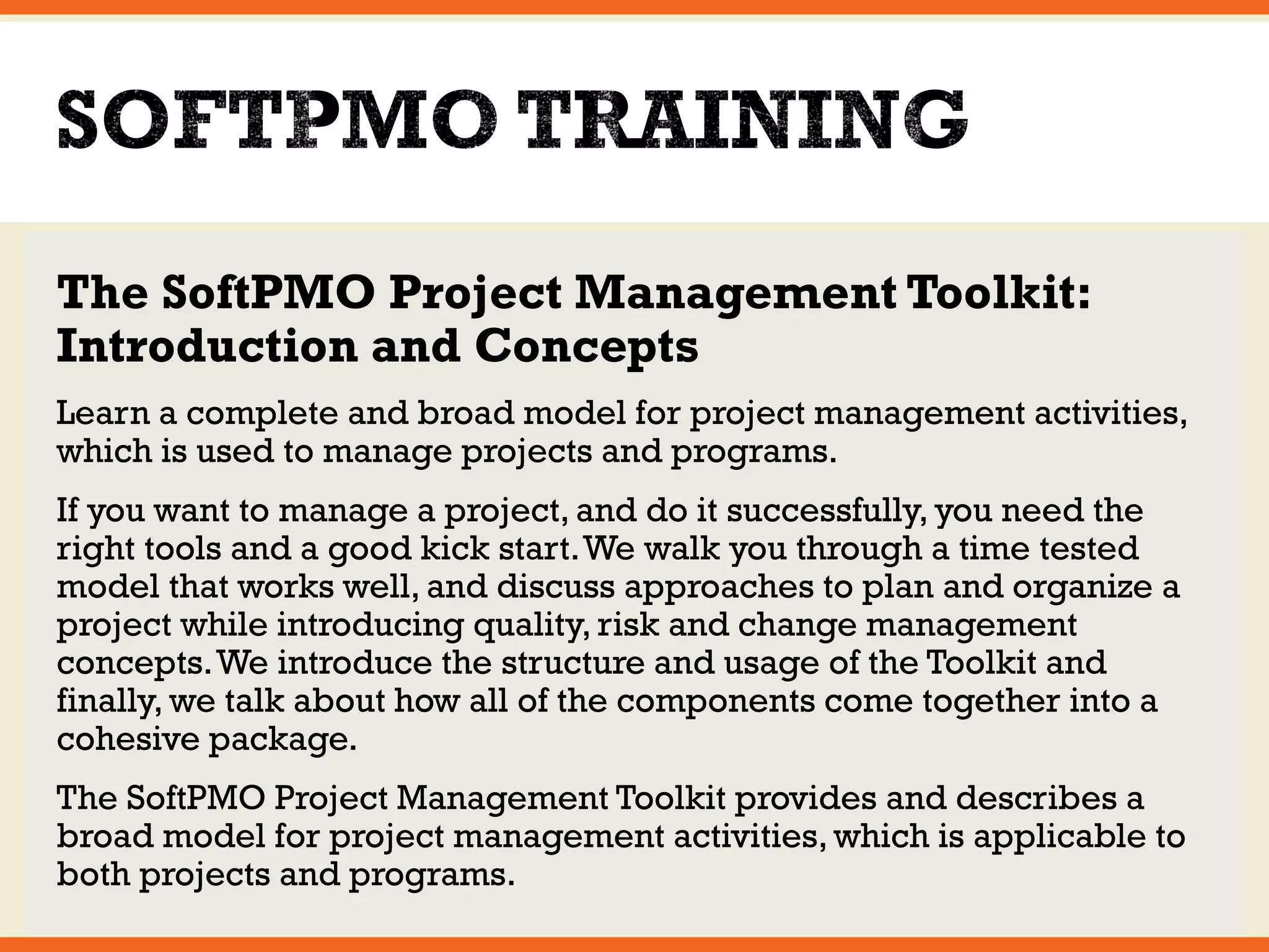 The SoftPMO Project Management Toolkit: 
Introduction and Concepts 
Learn a complete and broad model for project management activities, 
which is used to manage projects and programs. 
If you want to manage a project, and do it successfully, you need the 
right tools and a good kick start. We walk you through a time tested 
model that works well, and discuss approaches to plan and organize a 
project while introducing quality, risk and change management 
concepts. We introduce the structure and usage of the Toolkit and 
finally, we talk about how all of the components come together into a 
cohesive package. 
The SoftPMO Project Management Toolkit provides and describes a 
broad model for project management activities, which is applicable to 
both projects and programs. 
 