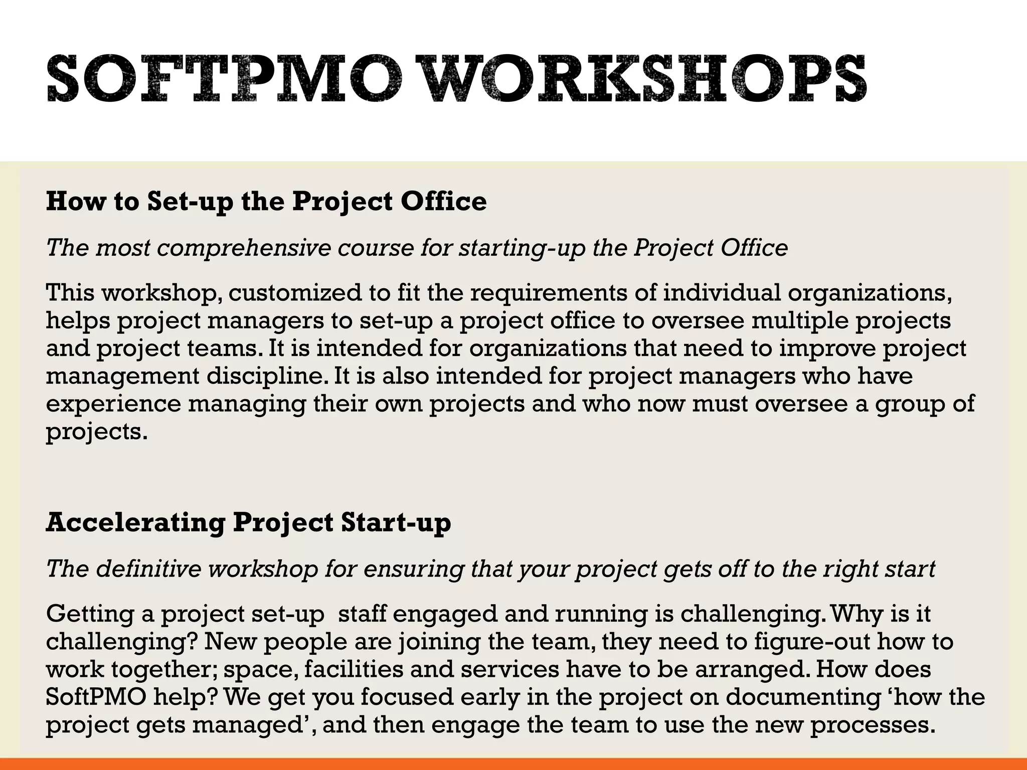 How to Set-up the Project Office 
The most comprehensive course for starting-up the Project Office 
This workshop, customized to fit the requirements of individual organizations, 
helps project managers to set-up a project office to oversee multiple projects 
and project teams. It is intended for organizations that need to improve project 
management discipline. It is also intended for project managers who have 
experience managing their own projects and who now must oversee a group of 
projects. 
Accelerating Project Start-up 
The definitive workshop for ensuring that your project gets off to the right start 
Getting a project set-up staff engaged and running is challenging. Why is it 
challenging? New people are joining the team, they need to figure-out how to 
work together; space, facilities and services have to be arranged. How does 
SoftPMO help? We get you focused early in the project on documenting ‘how the 
project gets managed’, and then engage the team to use the new processes. 
 