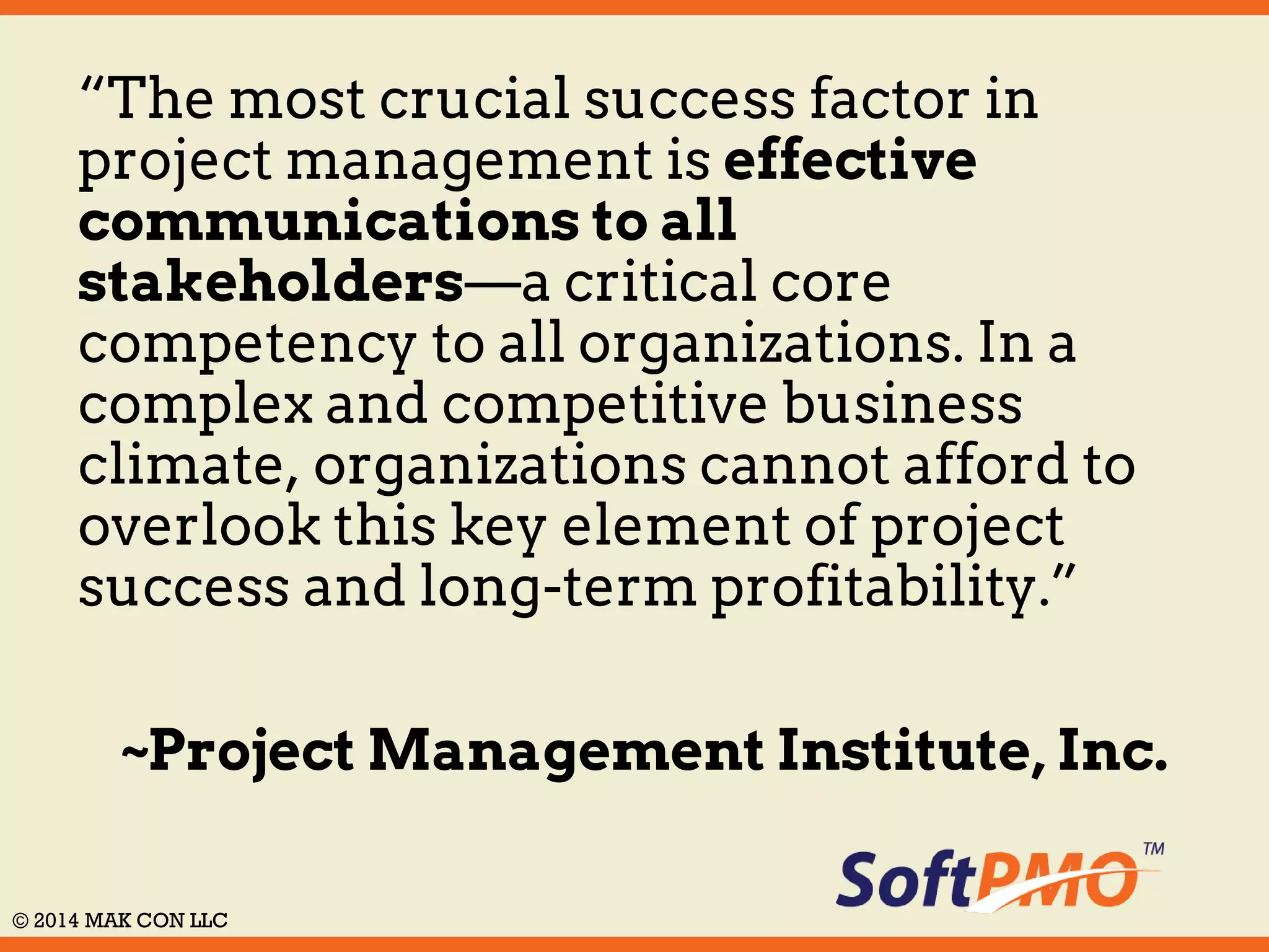 “The most crucial success factor in 
project management is effective 
communications to all 
stakeholders—a critical core 
competency to all organizations. In a 
complex and competitive business 
climate, organizations cannot afford to 
overlook this key element of project 
success and long-term profitability.” 
~Project Management Institute, Inc. 
© 2014 MAK CON LLC 
 