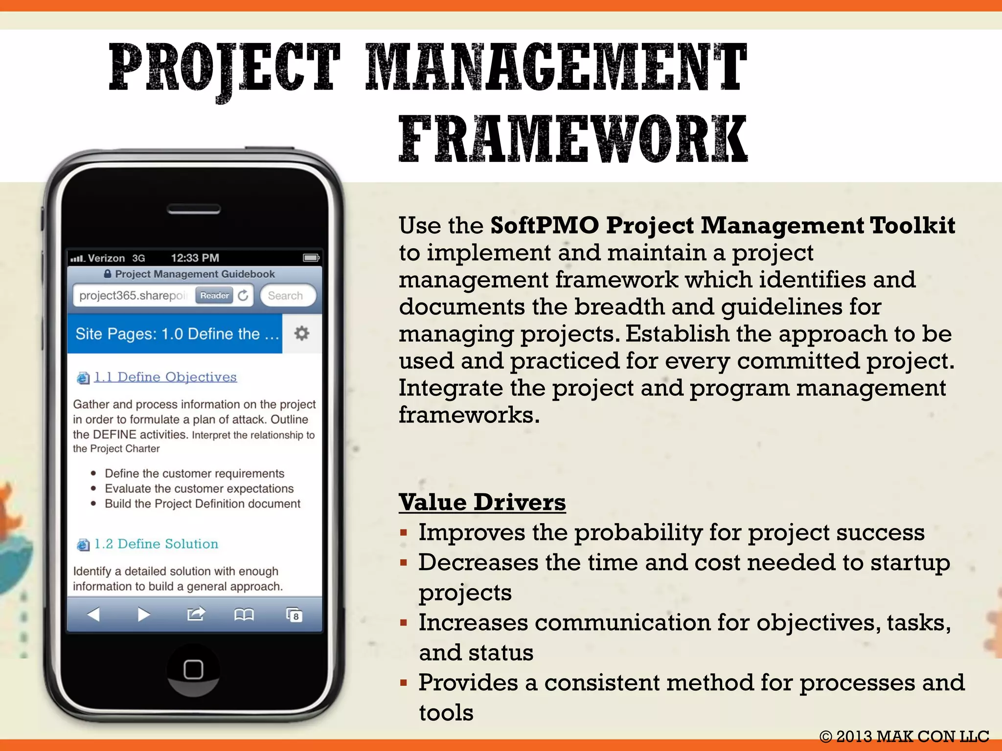 The SoftPMO Project Management 
Toolkit provides a robust project management 
framework, which includes a methodology 
containing tasks, charts, tables and examples. 
The Toolkit is designed to help guide you 
through the successful planning, execution and 
delivery of your project. In addition to the 
project management process, it also contains all 
of the project management templates and forms 
needed to execute your project. 
Key benefits of the Toolkit 
 Effective in real situations 
 Written in plain English 
 Enables you to succeed 
 Easy to access and use 
 Increases project success 
 Saves you time and money © 2014 MAK CON LLC 
 