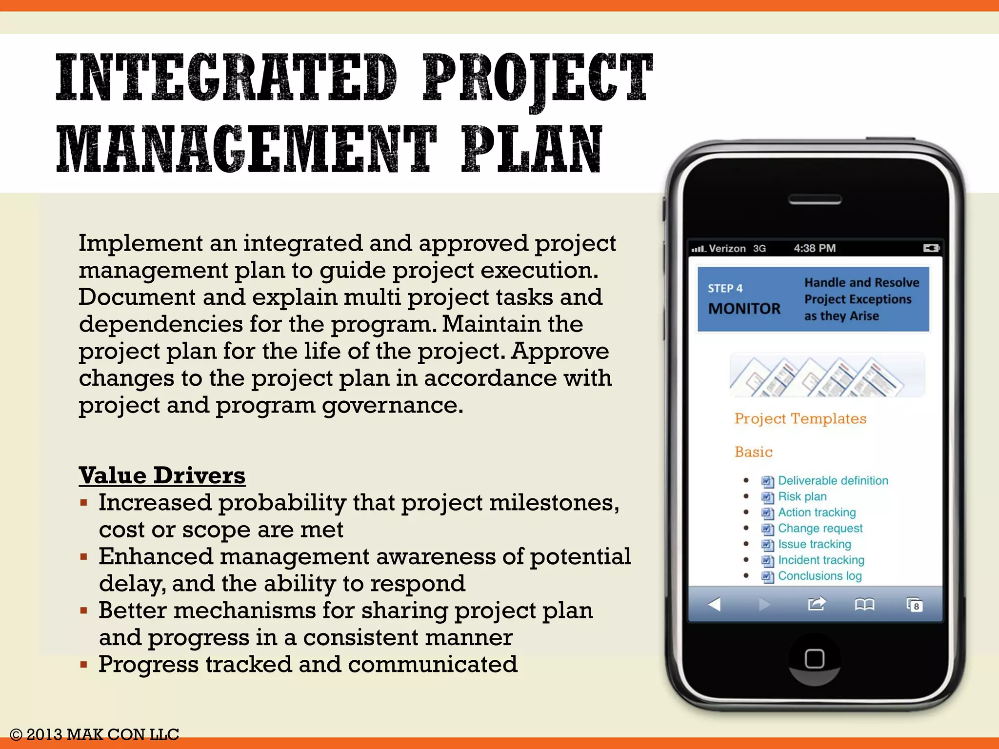 Use the SoftPMO Project Management 
Toolkit to setup a project management 
approach which corresponds to the size, 
and proportion for each project. 
Implement roles, responsibilities and 
accountabilities for key stakeholders, and 
mechanisms to meet responsibilities. 
Ensure sponsors have authority to deliver 
projects. 
Value Drivers 
 Effective use of project management 
resources 
 Accountability and commitment for 
decisions and tasks based on roles 
 Business and project objectives aligned 
 Project exceptions handled in a timely 
manner 
© 2014 MAK CON LLC 
 