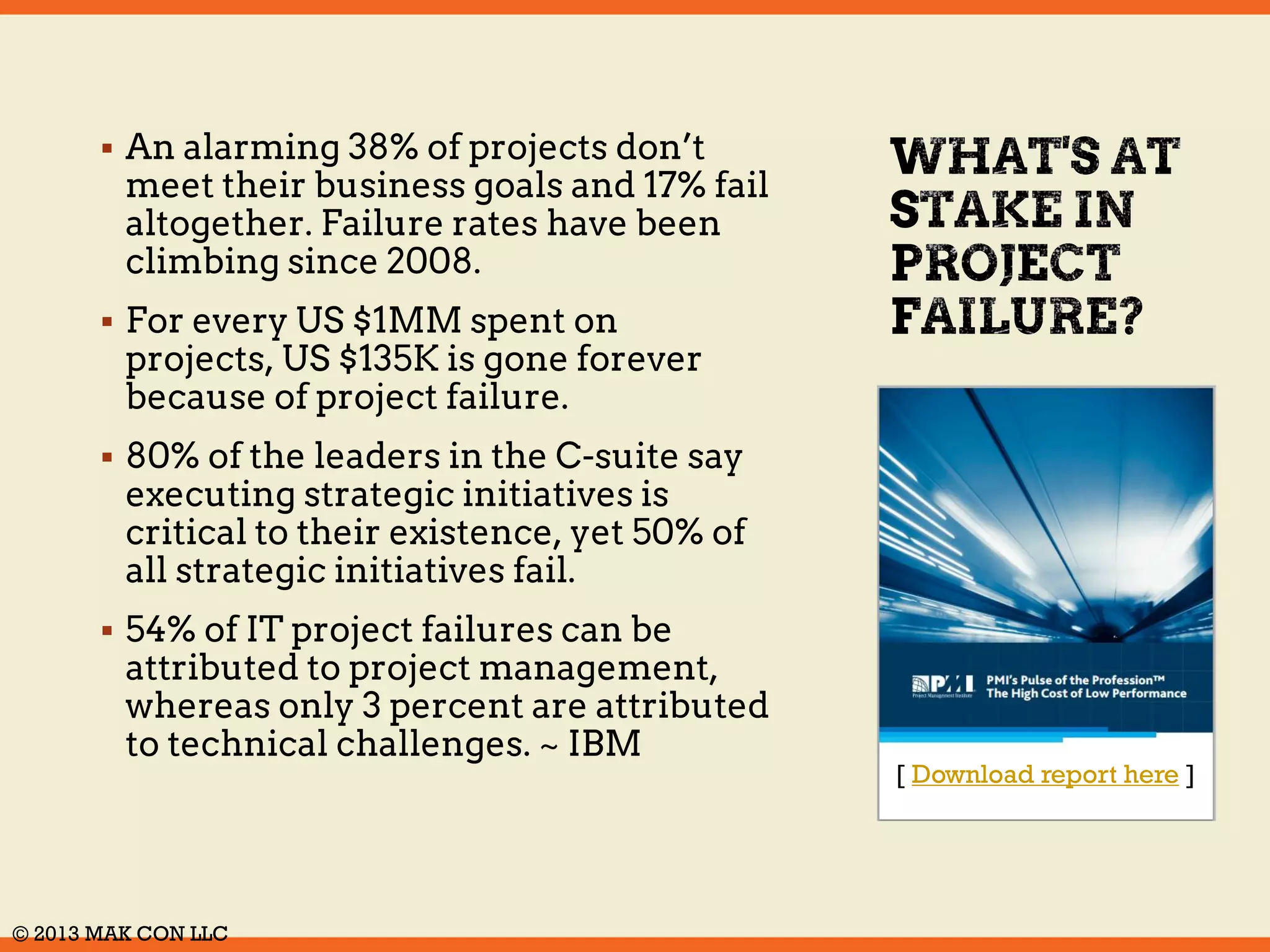  An alarming 38% of projects don’t 
meet their business goals and 17% 
fail altogether. Failure rates have 
been climbing since 2008. 
 For every US $1MM spent on 
projects, US $135K is gone forever 
because of project failure. 
 80% of the leaders in the C-suite 
say executing strategic initiatives 
is critical to their existence, yet 
50% of all strategic initiatives fail. 
 54% of IT project failures can be 
attributed to project 
management, whereas only 3 
percent are attributed to 
technical challenges. ~ IBM 
[ Download report here ] 
© 2014 MAK CON LLC 
 