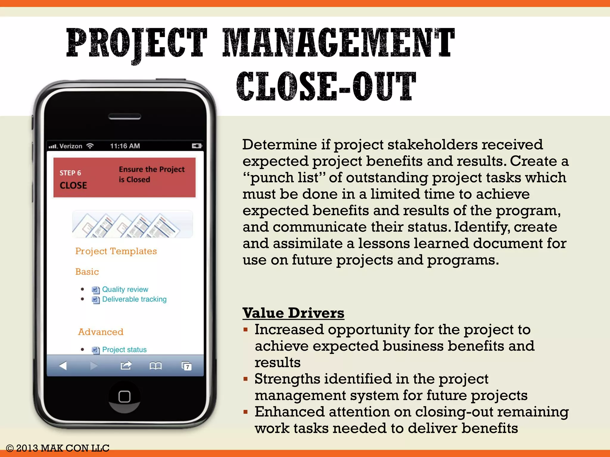 Review project changes requests using the 
approved Project Change management 
system. Incorporate approved change orders 
into the project management plan and ensure 
they are properly aligned with the program 
and project governance procedures. 
Value Drivers 
 Defined, and clear priorities for handling 
resource conflicts 
 Increased ability to manage and track 
changes to project scope 
 Improved decision making for change 
requests made properly and efficiently 
© 2014 MAK CON LLC 
 