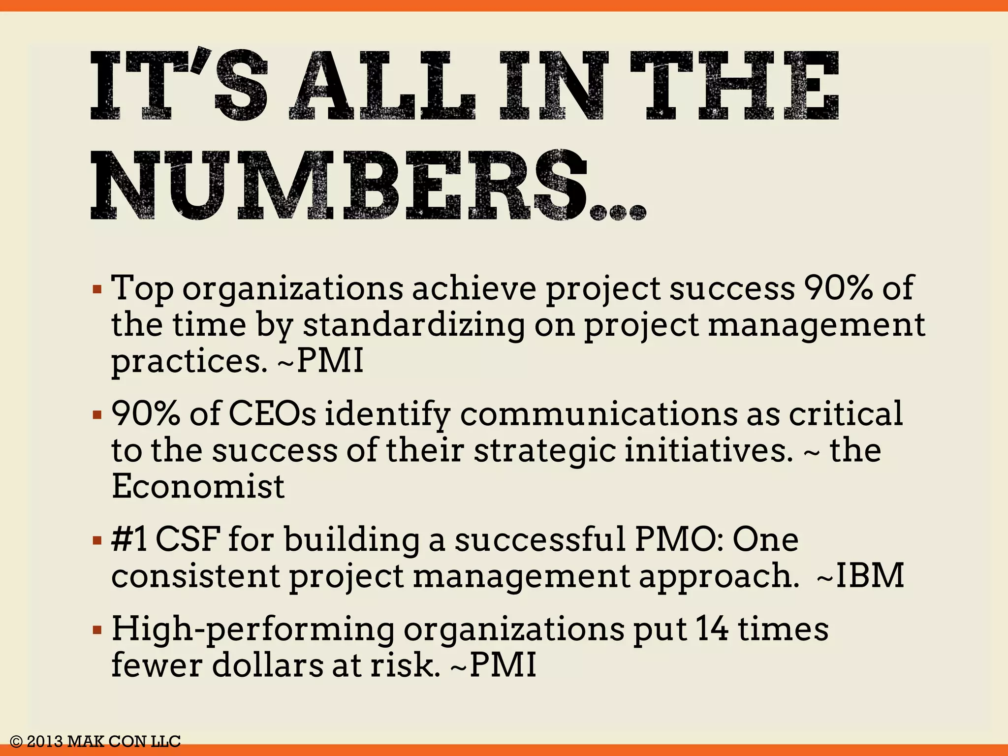  Top organizations achieve project success 90% of 
the time by standardizing on project management 
practices. ~PMI 
 90% of CEOs identify communications as critical 
to the success of their strategic initiatives. ~ the 
Economist 
 #1 CSF for building a successful PMO: One 
consistent project management approach. ~IBM 
 High-performing organizations put 14 times 
fewer dollars at risk. ~PMI 
© 2014 MAK CON LLC 
 