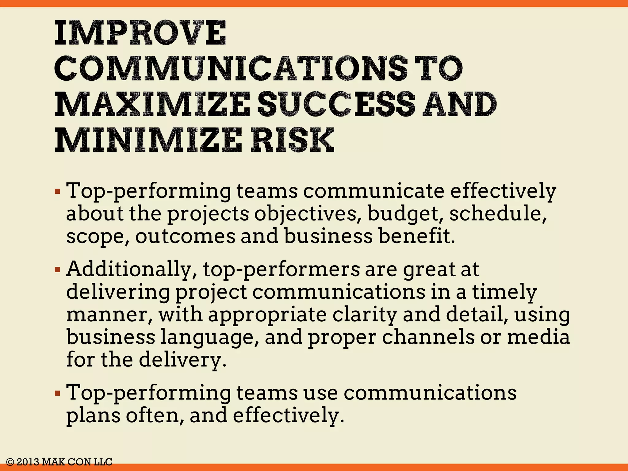  Top-performing teams communicate effectively 
about the projects objectives, budget, schedule, 
scope, outcomes and business benefit. 
 Additionally, top-performers are great at 
delivering project communications in a timely 
manner, with appropriate clarity and detail, using 
business language, and proper channels or media 
for the delivery. 
 Top-performing teams use communications 
plans often, and effectively. 
© 2014 MAK CON LLC 
 