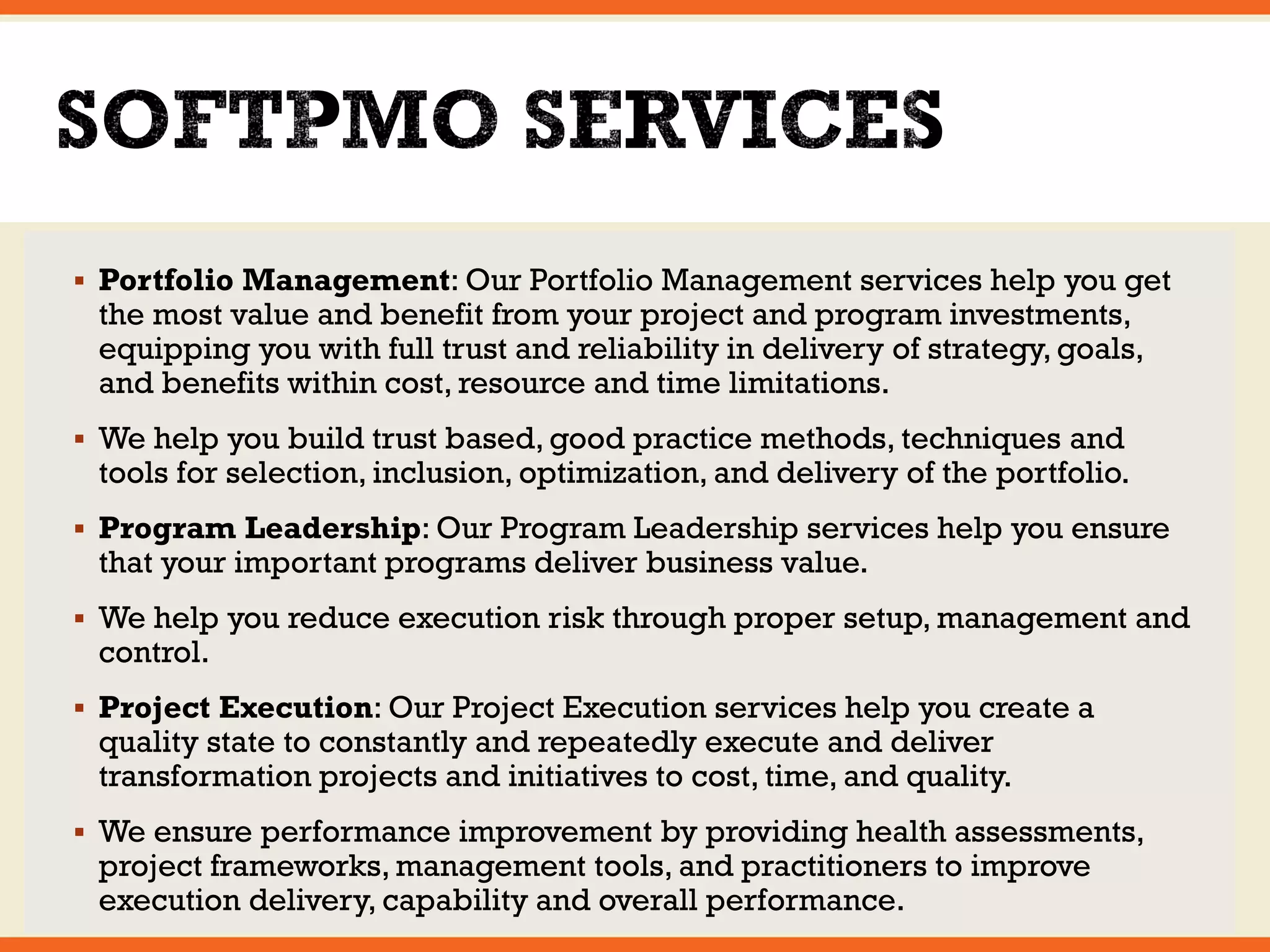  Portfolio Management: Our Portfolio Management services help you get 
the most value and benefit from your project and program investments, 
equipping you with full trust and reliability in delivery of strategy, goals, 
and benefits within cost, resource and time limitations. 
 We help you build trust based, good practice methods, techniques and 
tools for selection, inclusion, optimization, and delivery of the portfolio. 
 Program Leadership: Our Program Leadership services help you ensure 
that your important programs deliver business value. 
 We help you reduce execution risk through proper setup, management and 
control. 
 Project Execution: Our Project Execution services help you create a 
quality state to constantly and repeatedly execute and deliver 
transformation projects and initiatives to cost, time, and quality. 
 We ensure performance improvement by providing health assessments, 
project frameworks, management tools, and practitioners to improve 
execution delivery, capability and overall performance. 
 