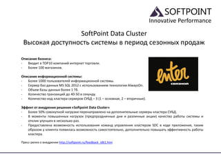Innovative Performance
SoftPoint Data Cluster
Высокая доступность системы в период сезонных продаж
Описание бизнеса:
- Входит в TOP10 компаний интернет торговли.
- Более 100 магазинов.
Описание информационной системы:
- Более 1000 пользователей информационной системы.
- Сервер баз данных MS SQL 2012 с использованием технологии AlwaysOn.
- Объем базы данных более 1 Тб.
- Количество транзакций до 40-50 в секунду.
- Количество нод кластера серверов СУБД – 3 (1 – основная, 2 – вторичные).
Эффект от внедрения решения «Softpoint Data Cluster»
- Более 50% совокупной нагрузки перенаправлено на дополнительные серверы кластера СУБД.
- В моменты повышенных нагрузок (предпраздничные дни и различные акции) качество работы системы и
отклик улучшен в несколько раз.
- Предоставлена возможность использования команд управления кластером SDC в коде приложения, таким
образом у клиента появилась возможность самостоятельно, дополнительно повышать эффективность работы
кластера.
Пресс-релиз о внедрении http://softpoint.ru/feedback_id61.htm
 