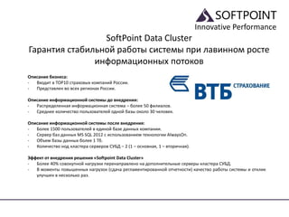 Innovative Performance
SoftPoint Data Cluster
Гарантия стабильной работы системы при лавинном росте
информационных потоков
Описание бизнеса:
- Входит в TOP10 страховых компаний России.
- Представлен во всех регионах России.
Описание информационной системы до внедрения:
- Распределенная информационная система – более 50 филиалов.
- Среднее количество пользователей одной базы около 30 человек.
Описание информационной системы после внедрения:
- Более 1500 пользователей в единой базе данных компании.
- Сервер баз данных MS SQL 2012 с использованием технологии AlwaysOn.
- Объем базы данных более 1 Тб.
- Количество нод кластера серверов СУБД – 2 (1 – основная, 1 – вторичная).
Эффект от внедрения решения «Softpoint Data Cluster»
- Более 40% совокупной нагрузки перенаправлено на дополнительные серверы кластера СУБД.
- В моменты повышенных нагрузок (сдача регламентированной отчетности) качество работы системы и отклик
улучшен в несколько раз.
 