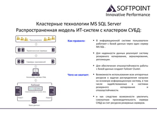 Innovative Performance
Кластерные технологии MS SQL Server
Распространенная модель ИТ-систем с кластером СУБД:
Как правило:  В информационной системе пользователи
работают с базой данных через один сервер
MS SQL .
 Для надежности данных реализуют систему
резервного копирования, зеркалирования,
репликации.
 Для обеспечения отказоустойчивости работы
с базой данных создают Failover Cluster.
Чего не хватает:  Возможности использования всех аппаратных
ресурсов в задачах распределения нагрузки
на основную информационную систему, в том
числе задействованных в системах
резервного копирования и
отказоустойчивости.
 и как следствие возможности увеличить
совокупную производительность сервера
СУБД за счет ресурсов резервных серверов.
 