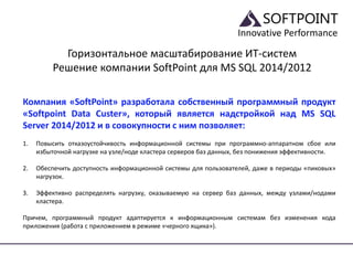 Innovative Performance
Горизонтальное масштабирование ИТ-систем
Решение компании SoftPoint для MS SQL 2014/2012
Компания «SoftPoint» разработала собственный программный продукт
«Softpoint Data Custer», который является надстройкой над MS SQL
Server 2014/2012 и в совокупности с ним позволяет:
1. Повысить отказоустойчивость информационной системы при программно-аппаратном сбое или
избыточной нагрузке на узле/ноде кластера серверов баз данных, без понижения эффективности.
2. Обеспечить доступность информационной системы для пользователей, даже в периоды «пиковых»
нагрузок.
3. Эффективно распределять нагрузку, оказываемую на сервер баз данных, между узлами/нодами
кластера.
Причем, программный продукт адаптируется к информационным системам без изменения кода
приложения (работа с приложением в режиме «черного ящика»).
 