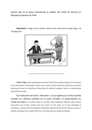 premier plan de la scène internationale la violation des Droits de l'Homme en
République populaire de Chine.




        Document 5: Image tirée de l’article « China to don several hats on global stage », de
Chinadaily.com




                         -----------------------------------------------------------



        Cette image illustre parfaitement la manière dont la Chine voudrait qu’agisse son soft power
sur la communauté internationale. Le dessin met en scène un Chinois jouant du guzheng (un instrument
traditionnel chinois de la famille des cithares) dont la mélodie enveloppe et berce une représentation
personnifiée du monde.

        Sur l’instrument est inscrit « Soft power » ce qui signifie que la Chine souhaite
accroître son influence culturelle sur la scène mondiale. La personnification du
monde est d’ailleurs un homme portant un costume, l’habit symbolisant l’Occident. Nous pouvons
donc penser que la Chine souhaite avant tout asseoir son soft power sur les pays développés et
occidentaux. Le joueur Chinois symbolisant la République Populaire de Chine porte d’ailleurs lui aussi un
costume, témoignant de sa volonté d’être mis sur le même plan que les pays occidentaux.
 