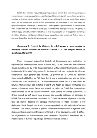 Enfin, deux colombes s’ajoutent à ces protagonistes : le symbole de la paix. Ces deux oiseaux se
trouvent chacun à coté des deux hommes, signifiant que l’émergence du soft power chinois sur la scène
mondiale se ferait de manière pacifique et serait bien accueillie par le reste du monde. Nous pouvons
aussi y voir une manière pour la Chine de faire la balance avec son hard power. En effet, nous vivons une
époque où le pouvoir économique et militaire de la Chine augmente significativement, et par conséquent
créer un sentiment de peur chez les autres pays. Contrebalancer cette peur avec du soft power, en
rendant le pays attractif, permettrait à la Chine de faire mieux accepter son développement économique
et militaire à la scène mondiale, en réduisant la peur que cette dernière éprouverait. C’est du moins ce
que pense Joseph Nye, dans l’article accompagnant cette image.



        Document 6 : Extrait de La Chine et le « Soft power » : une manière de
défendre l’intérêt national de manière « douce » ?                        par Tanguy Struye de
Swielande, Mars 2009.



        Pékin comprend aujourd’hui l’intérêt et l’importance des institutions et
organisations internationales (ONU, ASEAN, etc.). Si la Chine veut une transition
douce dans le cadre du cycle des puissances, il lui faut intégrer les institutions et elle
l’a bien saisi. Plus elle s’intègre dans l’ordre international, plus ce dernier lui offre des
opportunités pour garantir ses intérêts. Le pouvoir de la Chine ira d’ailleurs
s’accroissant à l’OMC et au FMI étant donné que la pondération des voix se fait en
fonction du poids économique. Le multilatéralisme prôné par la Chine dans les
forums internationaux est toutefois d’abord une façon de réduire l’influence des
autres puissances, avant d’être une volonté de défendre l’idéal des organisations
internationales ou de la sécurité collective. Tout comme les autres puissances, la
Chine recourt au soft power pour avancer son agenda politique, en particulier à
l’ONU. Son statut de membre permanent du Conseil de sécurité lui permet d’aborder
tous les grands dossiers de politique internationale et d'être associée à leur
règlement. Il est évident que le recours aux organisations internationales n’est pas
innocent : une nation, un vote. Il permet facilement de rééquilibrer le système dans
des enceintes donnant le même pouvoir formel. « C’est pourquoi », selon J. Joffe, «
les réglementations internationales sont devenues l’équivalent fonctionnel de la
tradition pure et dure de l’équilibrage par l’alliance et les armes. »
 