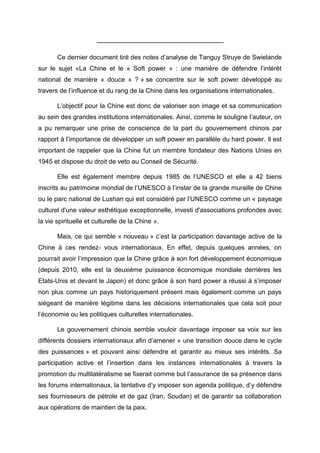-----------------------------------------------------------

       Ce dernier document tiré des notes d’analyse de Tanguy Struye de Swielande
sur le sujet «La Chine et le « Soft power » : une manière de défendre l’intérêt
national de manière « douce » ? » se concentre sur le soft power développé au
travers de l’influence et du rang de la Chine dans les organisations internationales.

       L’objectif pour la Chine est donc de valoriser son image et sa communication
au sein des grandes institutions internationales. Ainsi, comme le souligne l’auteur, on
a pu remarquer une prise de conscience de la part du gouvernement chinois par
rapport à l’importance de développer un soft power en parallèle du hard power. Il est
important de rappeler que la Chine fut un membre fondateur des Nations Unies en
1945 et dispose du droit de veto au Conseil de Sécurité.

       Elle est également membre depuis 1985 de l’UNESCO et elle a 42 biens
inscrits au patrimoine mondial de l’UNESCO à l’instar de la grande muraille de Chine
ou le parc national de Lushan qui est considéré par l’UNESCO comme un « paysage
culturel d'une valeur esthétique exceptionnelle, investi d'associations profondes avec
la vie spirituelle et culturelle de la Chine ».

       Mais, ce qui semble « nouveau » c’est la participation davantage active de la
Chine à ces rendez- vous internationaux. En effet, depuis quelques années, on
pourrait avoir l’impression que la Chine grâce à son fort développement économique
(depuis 2010, elle est la deuxième puissance économique mondiale derrières les
Etats-Unis et devant le Japon) et donc grâce à son hard power a réussi à s’imposer
non plus comme un pays historiquement présent mais également comme un pays
siégeant de manière légitime dans les décisions internationales que cela soit pour
l’économie ou les politiques culturelles internationales.

       Le gouvernement chinois semble vouloir davantage imposer sa voix sur les
différents dossiers internationaux afin d’amener « une transition douce dans le cycle
des puissances » et pouvant ainsi défendre et garantir au mieux ses intérêts. Sa
participation active et l’insertion dans les instances internationales à travers la
promotion du multilatéralisme se fixerait comme but l’assurance de sa présence dans
les forums internationaux, la tentative d’y imposer son agenda politique, d’y défendre
ses fournisseurs de pétrole et de gaz (Iran, Soudan) et de garantir sa collaboration
aux opérations de maintien de la paix.
 
