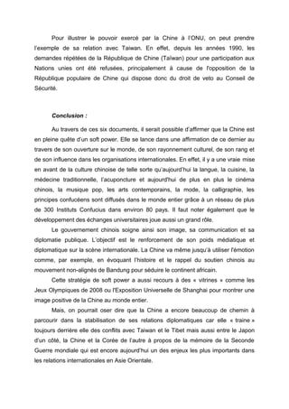 Pour illustrer le pouvoir exercé par la Chine à l’ONU, on peut prendre
l’exemple de sa relation avec Taiwan. En effet, depuis les années 1990, les
demandes répétées de la République de Chine (Taïwan) pour une participation aux
Nations unies ont été refusées, principalement à cause de l'opposition de la
République populaire de Chine qui dispose donc du droit de veto au Conseil de
Sécurité.



      Conclusion :

      Au travers de ces six documents, il serait possible d’affirmer que la Chine est
en pleine quête d’un soft power. Elle se lance dans une affirmation de ce dernier au
travers de son ouverture sur le monde, de son rayonnement culturel, de son rang et
de son influence dans les organisations internationales. En effet, il y a une vraie mise
en avant de la culture chinoise de telle sorte qu’aujourd’hui la langue, la cuisine, la
médecine traditionnelle, l’acuponcture et aujourd'hui de plus en plus le cinéma
chinois, la musique pop, les arts contemporains, la mode, la calligraphie, les
principes confucéens sont diffusés dans le monde entier grâce à un réseau de plus
de 300 Instituts Confucius dans environ 80 pays. Il faut noter également que le
développement des échanges universitaires joue aussi un grand rôle.
      Le gouvernement chinois soigne ainsi son image, sa communication et sa
diplomatie publique. L’objectif est le renforcement de son poids médiatique et
diplomatique sur la scène internationale. La Chine va même jusqu’à utiliser l'émotion
comme, par exemple, en évoquant l’histoire et le rappel du soutien chinois au
mouvement non-alignés de Bandung pour séduire le continent africain.
      Cette stratégie de soft power a aussi recours à des « vitrines » comme les
Jeux Olympiques de 2008 ou l'Exposition Universelle de Shanghai pour montrer une
image positive de la Chine au monde entier.
      Mais, on pourrait oser dire que la Chine a encore beaucoup de chemin à
parcourir dans la stabilisation de ses relations diplomatiques car elle « traine »
toujours derrière elle des conflits avec Taiwan et le Tibet mais aussi entre le Japon
d’un côté, la Chine et la Corée de l’autre à propos de la mémoire de la Seconde
Guerre mondiale qui est encore aujourd’hui un des enjeux les plus importants dans
les relations internationales en Asie Orientale.
 