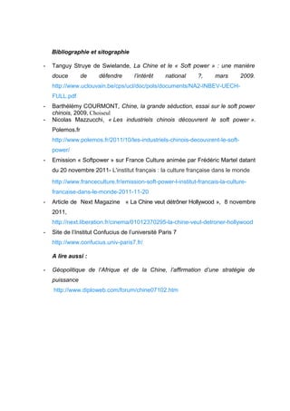 Bibliographie et sitographie

-   Tanguy Struye de Swielande, La Chine et le « Soft power » : une manière
    douce        de    défendre       l’intérêt    national    ?,     mars      2009.
    http://www.uclouvain.be/cps/ucl/doc/pols/documents/NA2-INBEV-UECH-
    FULL.pdf
-   Barthélémy COURMONT, Chine, la grande séduction, essai sur le soft power
    chinois, 2009, Choiseul
-   Nicolas Mazzucchi, « Les industriels chinois découvrent le soft power ».
    Polemos.fr
    http://www.polemos.fr/2011/10/les-industriels-chinois-decouvrent-le-soft-
    power/
-   Emission « Softpower » sur France Culture animée par Frédéric Martel datant
    du 20 novembre 2011- L'institut français : la culture française dans le monde
    http://www.franceculture.fr/emission-soft-power-l-institut-francais-la-culture-
    francaise-dans-le-monde-2011-11-20
-   Article de Next Magazine « La Chine veut détrôner Hollywood », 8 novembre
    2011,
    http://next.liberation.fr/cinema/01012370295-la-chine-veut-detroner-hollywood
-   Site de l’Institut Confucius de l’université Paris 7
    http://www.confucius.univ-paris7.fr/

    A lire aussi :

-   Géopolitique de l’Afrique et de la Chine, l’affirmation d’une stratégie de
    puissance
    http://www.diploweb.com/forum/chine07102.htm
 