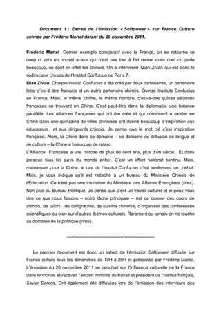 Document 1 : Extrait de l’émission « Softpower » sur France Culture
animée par Frédéric Martel datant du 20 novembre 2011.


Frédéric Martel : Dernier exemple comparatif avec la France, on se retourne ce
coup ci vers un nouvel acteur qui n’est pas tout à fait récent mais dont on parle
beaucoup, ce sont en effet les chinois. On a interviewé Qian Zhian qui est donc le
codirecteur chinois de l’Institut Confucius de Paris 7.
Qian Zhian: Chaque institut Confucius a été créé par deux partenaires, un partenaire
local c’est-à-dire français et un autre partenaire chinois. Quinze Instituts Confucius
en France. Mais, le même chiffre, le même nombre, c’est-à-dire quinze alliances
françaises se trouvent en Chine. C’est peut-être dans la diplomatie, une balance
parallèle. Les alliances françaises qui ont été crée et qui continuent à exister en
Chine dans une quinzaine de villes chinoises ont donné beaucoup d’inspiration aux
éducateurs    et aux dirigeants chinois. Je pense que le mot clé c’est inspiration
française. Alors, la Chine dans ce domaine – ce domaine de diffusion de langue et
de culture – la Chine a beaucoup de retard.
L’Alliance Française a une histoire de plus de cent ans, plus d’un siècle. Et dans
presque tous les pays du monde entier. C’est un effort national continu. Mais,
maintenant pour la Chine, le cas de l’Institut Confucius c’est seulement un début.
Mais, je vous indique qu’il est rattaché à un bureau du Ministère Chinois de
l’Education. Ce n’est pas une institution du Ministère des Affaires Etrangères (rires).
Non plus du Bureau Politique. Je pense que c’est un travail culturel et je peux vous
dire ce que nous faisons – notre tâche principale – est de donner des cours de
chinois, de taïchi, de calligraphie, de cuisine chinoise, d’organiser des conférences
scientifiques ou bien sur d’autres thèmes culturels. Rarement ou jamais on ne touche
au domaine de la politique (rires).


                     -----------------------------------------------------------


   Le premier document est donc un extrait de l’émission Softpower diffusée sur
France culture tous les dimanches de 10H à 20H et présentée par Frédéric Martel.
L’émission du 20 novembre 2011 se penchait sur l'influence culturelle de la France
dans le monde et recevait l'ancien ministre du travail et président de l'Institut français,
Xavier Darcos. Ont également été diffusées lors de l’émission des interviews des
 