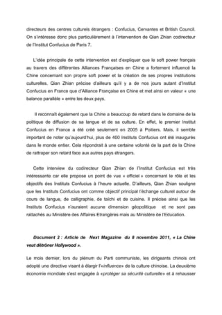 directeurs des centres culturels étrangers : Confucius, Cervantes et British Council.
On s’intéresse donc plus particulièrement à l’intervention de Qian Zhian codirecteur
de l’Institut Confucius de Paris 7.


   L’idée principale de cette intervention est d’expliquer que le soft power français
au travers des différentes Alliances Françaises en Chine a fortement influencé la
Chine concernant son propre soft power et la création de ses propres institutions
culturelles. Qian Zhian précise d’ailleurs qu’il y a de nos jours autant d’Institut
Confucius en France que d’Alliance Française en Chine et met ainsi en valeur « une
balance parallèle » entre les deux pays.


    Il reconnaît également que la Chine a beaucoup de retard dans le domaine de la
politique de diffusion de sa langue et de sa culture. En effet, le premier Institut
Confucius en France a été créé seulement en 2005 à Poitiers. Mais, il semble
important de noter qu’aujourd’hui, plus de 400 Instituts Confucius ont été inaugurés
dans le monde entier. Cela répondrait à une certaine volonté de la part de la Chine
de rattraper son retard face aux autres pays étrangers.


   Cette interview du codirecteur Qian Zhian de l’Institut Confucius est très
intéressante car elle propose un point de vue « officiel » concernant le rôle et les
objectifs des Instituts Confucius à l’heure actuelle. D’ailleurs, Qian Zhian souligne
que les Instituts Confucius ont comme objectif principal l’échange culturel autour de
cours de langue, de calligraphie, de taïchi et de cuisine. Il précise ainsi que les
Instituts Confucius n’auraient aucune dimension géopolitique         et ne sont pas
rattachés au Ministère des Affaires Etrangères mais au Ministère de l’Education.




   Document 2 : Article de Next Magazine du 8 novembre 2011, « La Chine
veut détrôner Hollywood ».

Le mois dernier, lors du plénum du Parti communiste, les dirigeants chinois ont
adopté une directive visant à élargir l'«influence» de la culture chinoise. La deuxième
économie mondiale s'est engagée à «protéger sa sécurité culturelle» et à rehausser
 