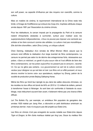 son soft power, sa capacité d'influence par des moyens non coercitifs, comme la
culture.

Mais en matière de cinéma, le rayonnement international de la Chine reste très
limité, à l'image de l'indifférence qui entoure les Coqs d'or, trophées attribués chaque
année depuis 1981 par l'Association du cinéma chinois.

Pour les réalisateurs, le carcan imposé par la propagande du Parti et la censure
restent d'importants obstacles à surmonter, surtout pour rivaliser avec les
superproductions hollywoodiennes. «Vous ne pouvez pas imposer une camisole aux
artistes et les faire concourir comme des athlètes. La culture n'est pas monolithique.
Elle doit être diversifiée», selon Zhou Liming, un critique culturel.

Chen Daming, réalisateur d'un remake de What Women Want, assure que la
censure rend difficile la réalisation d'un large éventail de films contemporains. La
censure ne permet pas selon lui de décrire des antagonismes forts, nécessaires aux
polars. «Sans un méchant, un gentil n'a plus aucun rôle et il est difficile de faire des
films contemporains, car les polars aujourd'hui ne passent pas la censure», raconte-
t-il. Ce qui ne gêne pas certains. «Le gouvernement se sert de la culture comme
vecteur pour désigner ce qui est bien et mal. Les films ont un effet puissant, et nous
devons montrer la bonne voie» aux spectateurs, explique Ivy Zhong, patron de la
société de production privée Beijing Galloping Horse.

Même les films qui tirent leur épingle du jeu dans les salles obscures chinoises, où
les recettes du box office ont bondi de 64% en 2010 à 1,5 milliard de dollars, peinent
à transformer l'essai à l'étranger. Ils sont bien sûr confrontés à l'obstacle du sous-
titrage, mais trébuchent souvent bien avant, n'obtenant même pas une chance d'être
diffusé.

Let The Bullets Fly, par exemple, un ambitieux film populaire de gangsters des
années 1920 réalisé par Jiang Wen, a décroché un petit distributeur américain au
printemps dernier, mais n'a toujours pas été projeté aux Etats-Unis.

Les films en chinois n'ont pas enregistré de succès notable aux Etats-Unis depuis
Tigre et Dragon, le film d'arts martiaux réalisé par Ang Lee, Oscar du meilleur film
 