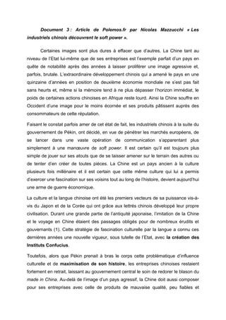 Document 3 : Article de Polemos.fr par Nicolas Mazzucchi « Les
industriels chinois découvrent le soft power ».

       Certaines images sont plus dures à effacer que d’autres. La Chine tant au
niveau de l’Etat lui-même que de ses entreprises est l’exemple parfait d’un pays en
quête de notabilité après des années à laisser proliférer une image agressive et,
parfois, brutale. L’extraordinaire développement chinois qui a amené le pays en une
quinzaine d’années en position de deuxième économie mondiale ne s’est pas fait
sans heurts et, même si la mémoire tend à ne plus dépasser l’horizon immédiat, le
poids de certaines actions chinoises en Afrique reste lourd. Ainsi la Chine souffre en
Occident d’une image pour le moins écornée et ses produits pâtissent auprès des
consommateurs de cette réputation.

Faisant le constat parfois amer de cet état de fait, les industriels chinois à la suite du
gouvernement de Pékin, ont décidé, en vue de pénétrer les marchés européens, de
se lancer dans une vaste opération de communication s’apparentant plus
simplement à une manœuvre de soft power. Il est certain qu’il est toujours plus
simple de jouer sur ses atouts que de se laisser amener sur le terrain des autres ou
de tenter d’en créer de toutes pièces. La Chine est un pays ancien à la culture
plusieurs fois millénaire et il est certain que cette même culture qui lui a permis
d’exercer une fascination sur ses voisins tout au long de l’histoire, devient aujourd’hui
une arme de guerre économique.

La culture et la langue chinoise ont été les premiers vecteurs de sa puissance vis-à-
vis du Japon et de la Corée qui ont grâce aux lettrés chinois développé leur propre
civilisation. Durant une grande partie de l’antiquité japonaise, l’imitation de la Chine
et le voyage en Chine étaient des passages obligés pour de nombreux érudits et
gouvernants (1). Cette stratégie de fascination culturelle par la langue a connu ces
dernières années une nouvelle vigueur, sous tutelle de l’Etat, avec la création des
Instituts Confucius.

Toutefois, alors que Pékin prenait à bras le corps cette problématique d’influence
culturelle et de maximisation de son histoire, les entreprises chinoises restaient
fortement en retrait, laissant au gouvernement central le soin de redorer le blason du
made in China. Au-delà de l’image d’un pays agressif, la Chine doit aussi composer
pour ses entreprises avec celle de produits de mauvaise qualité, peu fiables et
 