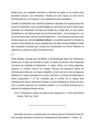 étudiés pour une rentabilité maximale au détriment du plaisir ou du confort qu’ils
pourraient procurer. Les entreprises chinoises ont ainsi acquis au cours de la
dernière décennie, une image de « plus capitaliste que les capitalistes ».

Toutefois la pénétration des marchés occidentaux nécessite une approche plus fine
et plus en profondeur. Une nouvelle stratégie de soft power est donc à l’œuvre pour
permettre aux entreprises chinoises de modifier leur image dans un sens positif.
Capitalisant sur les mêmes atouts que la Chine elle-même – sur le principe de « ce
qui est bon pour Exxon est bon pour les Etats-Unis » – les entreprises chinoises sont
lancées depuis peu dans le mécénat culturel. La nouvelle exposition du Musée du
Louvre, la Cité Interdite au Louvre, participe donc de cette nouvelle stratégie d’image
des entreprises chinoises pour montrer aux Occidentaux une Chine millénaire et
attachée aux valeurs de culture, d’histoire et d’art.

[…]

Cette stratégie, nouvelle pour les BRICs, a été développée depuis de nombreuses
années par un pays qui cherchait lui aussi un moyen de donner à ses entreprises
une forme de notabilité et d’attractivité : le Japon. Grâce à la culture japonaise,
ancienne ou récente comme les mangas, l’Europe est parcourue depuis de
nombreuses années par une vague nippophile, si bien que tout ce qui est japonais
bénéficie d’un apriori favorable sur le Vieux Continent. La Chine connaîtra-t-elle le
même engouement ? Si l’on considère que le chinois est la langue dont
l’enseignement dans le secondaire français a le plus progressé en quinze ans pour
venir se placer aujourd’hui en cinquième position, il y a de fortes chances que la
réponse d’ici quelques années soit oui.

   (1) E. O. Reischauer, Histoire du Japon et des Japonais vol 1., Paris, Seuil-Points
       histoire, 1997, pp. 31-46.



                     -----------------------------------------------------------



   Cet article, met dans un premier temps en évidence que les industriels chinois ont
une mauvaise réputation du fait de leur développement très rapide et « brutal », et
 