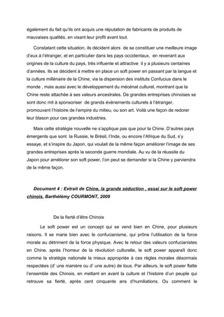 également du fait qu’ils ont acquis une réputation de fabricants de produits de
mauvaises qualités, en visant leur profit avant tout.

   Constatant cette situation, ils décident alors de se constituer une meilleure image
d’eux à l’étranger, et en particulier dans les pays occidentaux, en revenant aux
origines de la culture du pays, très influente et attractive il y a plusieurs centaines
d’années. Ils se décident à mettre en place un soft power en passant par la langue et
la culture millénaire de la Chine, via la dispersion des instituts Confucius dans le
monde , mais aussi avec le développement du mécénat culturel, montrant que la
Chine reste attachée à ses valeurs ancestrales. De grandes entreprises chinoises se
sont donc mit à sponsoriser de grands événements culturels à l’étranger,
promouvant l’histoire de l’empire du milieu, ou son art. Voilà une façon de redorer
leur blason pour ces grandes industries.

   Mais cette stratégie nouvelle ne s’applique pas que pour la Chine. D’autres pays
émergents que sont la Russie, le Brésil, l’Inde, ou encore l’Afrique du Sud, s’y
essaye, et s’inspire du Japon, qui voulait de la même façon améliorer l’image de ses
grandes entreprises après la seconde guerre mondiale. Au vu de la réussite du
Japon pour améliorer son soft power, l’on peut se demander si la Chine y parviendra
de la même façon.



   Document 4 : Extrait de Chine, la grande séduction , essai sur le soft power
chinois, Barthélémy COURMONT, 2009



              De la fierté d’être Chinois

       Le soft power est un concept qui se vend bien en Chine, pour plusieurs
raisons. Il se marie bien avec le confucianisme, qui prône l’utilisation de la force
morale au détriment de la force physique. Avec le retour des valeurs confucianistes
en Chine, après l’horreur de la révolution culturelle, le soft power apparaît donc
comme la stratégie nationale la mieux appropriée à ces règles morales désormais
respectées (d’ une manière ou d’ une autre) de tous. Par ailleurs, le soft power flatte
l’ensemble des Chinois, en mettant en avant la culture et l’histoire d’un peuple qui
retrouve sa fierté, après cent cinquante ans d’humiliations. Ou comment le
 