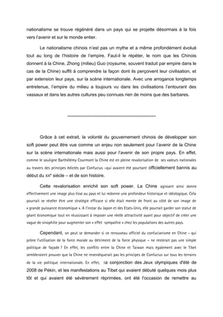 nationalisme se trouve régénéré dans un pays qui se projette désormais à la fois
vers l’avenir et sur le monde entier.

        Le nationalisme chinois n’est pas un mythe et a même profondément évolué
tout au long de l’histoire de l’empire. Faut-il le répéter, le nom que les Chinois
donnent à la Chine, Zhong (milieu) Guo (royaume, souvent traduit par empire dans le
cas de la Chine) suffit à comprendre la façon dont ils perçoivent leur civilisation, et
par extension leur pays, sur la scène internationale. Avec une arrogance longtemps
entretenue, l’empire du milieu a toujours vu dans les civilisations l’entourant des
vassaux et dans les autres cultures peu connues rien de moins que des barbares.



                         -----------------------------------------------------------



        Grâce à cet extrait, la volonté du gouvernement chinois de développer son
soft power peut être vue comme un enjeu non seulement pour l’avenir de la Chine
sur la scène internationale mais aussi pour l’avenir de son propre pays. En effet,
comme le souligne Barthélémy Courmont la Chine est en pleine revalorisation de ses valeurs nationales
au travers des principes édictés par Confucius –qui avaient été pourtant officiellement bannis au
début du XXe siècle – et de son histoire.

        Cette revalorisation enrichit son soft power. La Chine agissant ainsi donne
effectivement une image plus lisse au pays et lui redonne une profondeur historique et idéologique. Cela
pourrait se révéler être une stratégie efficace si elle était menée de front au côté de son image de
« grande puissance économique ». A l’instar du Japon et des Etats-Unis, elle pourrait garder son statut de
géant économique tout en réussissant à imposer une réelle attractivité ayant pour objectif de créer une
vague de sinophilie pour augmenter son « effet sympathie » chez les populations des autres pays.

        Cependant, on peut se demander si ce renouveau officiel du confucianisme en Chine - qui
prône l’utilisation de la force morale au détriment de la force physique – ne resterait pas une simple
politique de façade ? En effet, les conflits entre la Chine et Taiwan mais également avec le Tibet
sembleraient prouver que la Chine ne revendiquerait pas les principes de Confucius sur tous les terrains
de la vie politique internationale. En effet, l a conjonction des Jeux olympiques d'été de
2008 de Pékin, et les manifestations au Tibet qui avaient débuté quelques mois plus
tôt et qui avaient été sévèrement réprimées, ont été l'occasion de remettre au
 