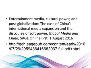 • Entertainment media, cultural power, and
post-globalization: The case of China’s
international media expansion and the
discourse of soft power, Global Media and
China, SAGE OnlineFirst, 1 August 2016
• http://gch.sagepub.com/content/early/2016
/07/29/2059436416662037.full.pdf+html
 
