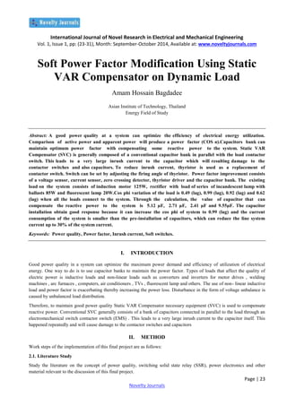 International Journal of Novel Research in Electrical and Mechanical Engineering
Vol. 1, Issue 1, pp: (23-31), Month: September-October 2014, Available at: www.noveltyjournals.com
Page | 23
Novelty Journals
Soft Power Factor Modification Using Static
VAR Compensator on Dynamic Load
Amam Hossain Bagdadee
Asian Institute of Technology, Thailand
Energy Field of Study
Abstract: A good power quality at a system can optimize the efficiency of electrical energy utilization.
Comparison of active power and apparent power will produce a power factor (COS ø).Capacitors bank can
maintain optimum power factor with compensating some reactive power to the system. Static VAR
Compensator (SVC) is generally composed of a conventional capacitor bank in parallel with the load contactor
switch. This leads to a very large inrush current to the capacitor which will resulting damage to the
contactor switches and also capacitors. To reduce inrush current, thyristor is used as a replacement of
contactor switch. Switch can be set by adjusting the firing angle of thyristor. Power factor improvement consists
of a voltage sensor, current sensor, zero crossing detector, thyristor driver and the capacitor bank. The existing
load on the system consists of induction motor 125W, rectifier with load of series of incandescent lamp with
ballasts 85W and fluorescent lamp 20W.Cos phi variation of the load is 0.49 (lag), 0.99 (lag), 0.92 (lag) and 0.62
(lag) when all the loads connect to the system. Through the calculation, the value of capacitor that can
compensate the reactive power to the system is 5.12 µF, 2.71 µF, 2.41 µF and 9.55µF. The capacitor
installation obtain good response because it can increase the cos phi of system to 0.99 (lag) and the current
consumption of the system is smaller than the pre-installation of capacitors, which can reduce the line system
current up to 30% of the system current.
Keywords: Power quality, Power factor, Inrush current, Soft switches.
I. INTRODUCTION
Good power quality in a system can optimize the maximum power demand and efficiency of utilization of electrical
energy. One way to do is to use capacitor banks to maintain the power factor. Types of loads that affect the quality of
electric power is inductive loads and non-linear loads such as converters and inverters for motor drives , welding
machines , arc furnaces , computers, air conditioners , TVs , fluorescent lamp and others. The use of non- linear inductive
load and power factor is exacerbating thereby increasing the power loss. Disturbance in the form of voltage unbalance is
caused by unbalanced load distribution.
Therefore, to maintain good power quality Static VAR Compensator necessary equipment (SVC) is used to compensate
reactive power. Conventional SVC generally consists of a bank of capacitors connected in parallel to the load through an
electromechanical switch contactor switch (EMS) . This leads to a very large inrush current to the capacitor itself. This
happened repeatedly and will cause damage to the contactor switches and capacitors
II. METHOD
Work steps of the implementation of this final project are as follows:
2.1. Literature Study
Study the literature on the concept of power quality, switching solid state relay (SSR), power electronics and other
material relevant to the discussion of this final project.
 