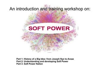 An introduction and training workshop on:




   Part 1: History of a Big Idea: from Joseph Nye to Avaaz
   Part 2: Understanding and developing Soft Power
   Part 3: Soft Power Nation
 