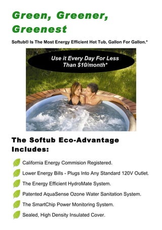 Green, Greener,
Greenest
Softub® Is The Most Energy Efficient Hot Tub, Gallon For Gallon.*




The Softub Eco-Advantage
Includes:
     California Energy Commision Registered.

     Lower Energy Bills - Plugs Into Any Standard 120V Outlet.

     The Energy Efficient HydroMate System.

     Patented AquaSense Ozone Water Sanitation System.

     The SmartChip Power Monitoring System.

     Sealed, High Density Insulated Cover.
 