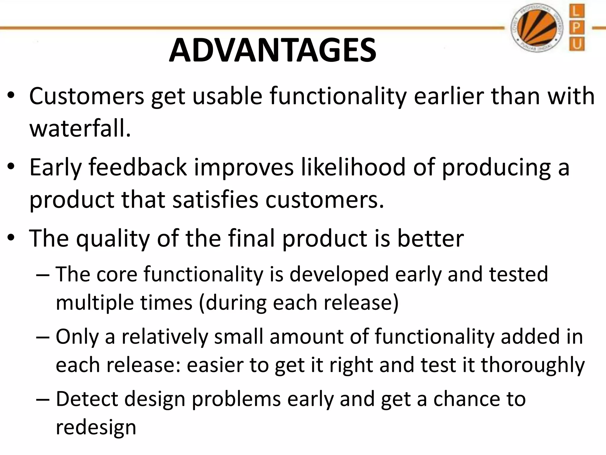 ADVANTAGES
• Customers get usable functionality earlier than with
waterfall.
• Early feedback improves likelihood of producing a
product that satisfies customers.
• The quality of the final product is better
– The core functionality is developed early and tested
multiple times (during each release)
– Only a relatively small amount of functionality added in
each release: easier to get it right and test it thoroughly
– Detect design problems early and get a chance to
redesign

 