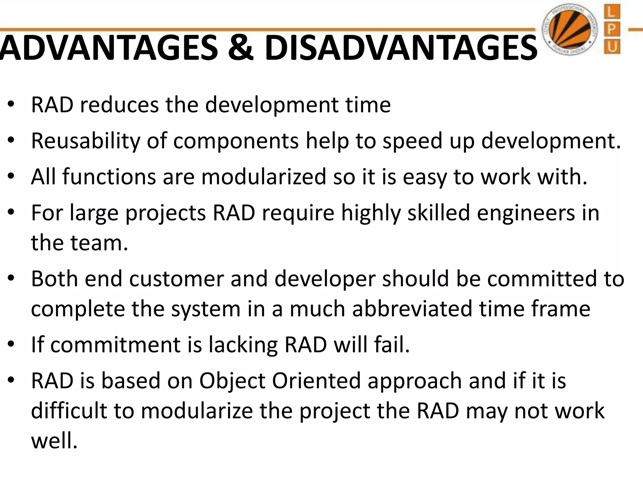 ADVANTAGES & DISADVANTAGES
•
•
•
•

RAD reduces the development time
Reusability of components help to speed up development.
All functions are modularized so it is easy to work with.
For large projects RAD require highly skilled engineers in
the team.
• Both end customer and developer should be committed to
complete the system in a much abbreviated time frame
• If commitment is lacking RAD will fail.
• RAD is based on Object Oriented approach and if it is
difficult to modularize the project the RAD may not work
well.

 