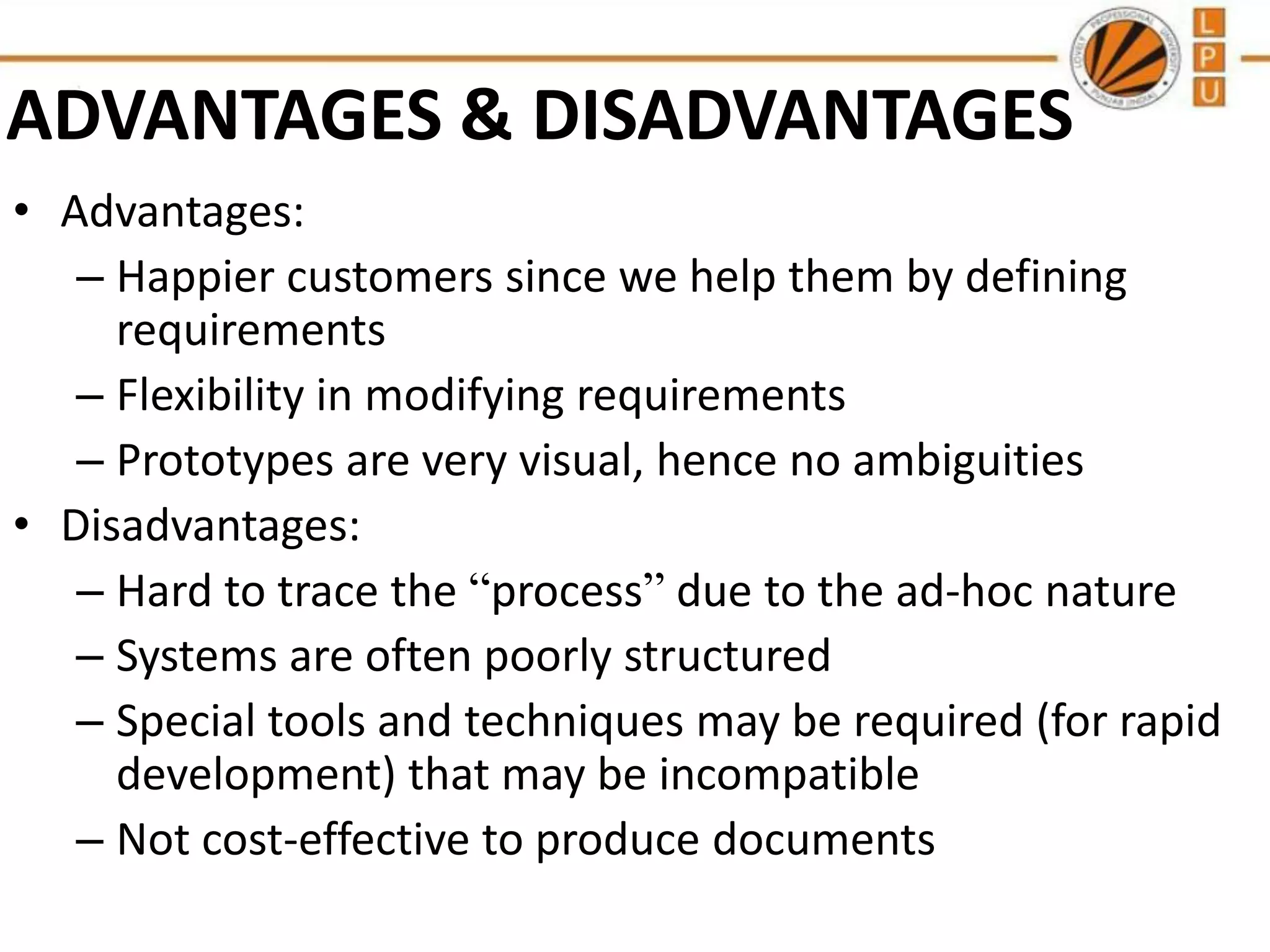 ADVANTAGES & DISADVANTAGES
• Advantages:
– Happier customers since we help them by defining
requirements
– Flexibility in modifying requirements
– Prototypes are very visual, hence no ambiguities
• Disadvantages:
– Hard to trace the “process” due to the ad-hoc nature
– Systems are often poorly structured
– Special tools and techniques may be required (for rapid
development) that may be incompatible
– Not cost-effective to produce documents

 